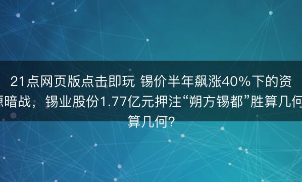 21点网页版点击即玩 锡价半年飙涨40%下的资源暗战,锡业股份1.77亿元押注“朔方锡都”胜算几何?