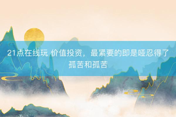 21点在线玩 价值投资，最紧要的即是哑忍得了孤苦和孤苦