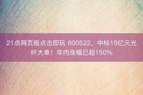 21点网页版点击即玩 600522,中标15亿元光纤大单!年内涨幅已超150%