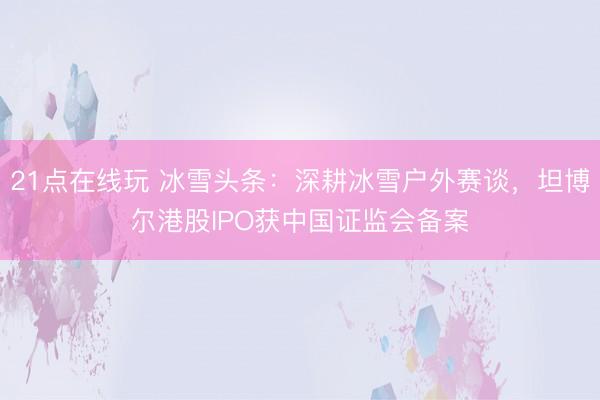 21点在线玩 冰雪头条:深耕冰雪户外赛谈,坦博尔港股IPO获中国证监会备案