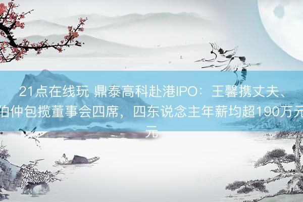 21点在线玩 鼎泰高科赴港IPO：王馨携丈夫、伯仲包揽董事会四席，四东说念主年薪均超190万元