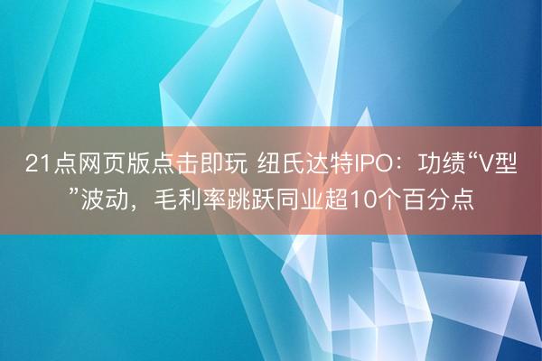 21点网页版点击即玩 纽氏达特IPO:功绩“V型”波动,毛利率跳跃同业超10个百分点