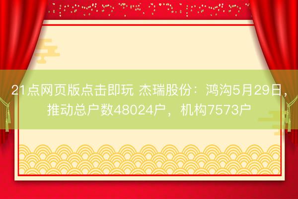21点网页版点击即玩 杰瑞股份：鸿沟5月29日，推动总户数48024户，机构7573户