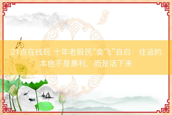21点在线玩 十年老股民“卖飞”自白:往返的本色不是暴利,而是活下来