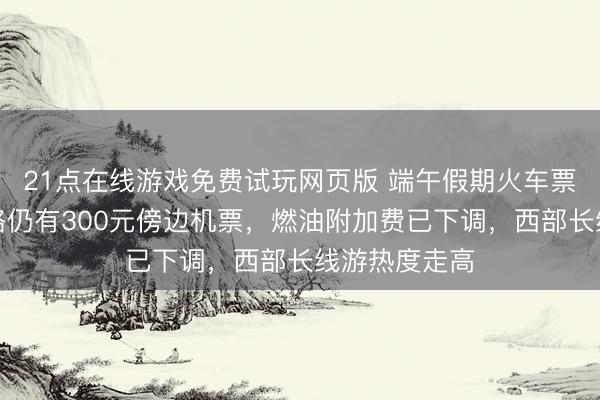 21点在线游戏免费试玩网页版 端午假期火车票开售!多航路仍有300元傍边机票,燃油附加费已下调,西部长线游热度走高