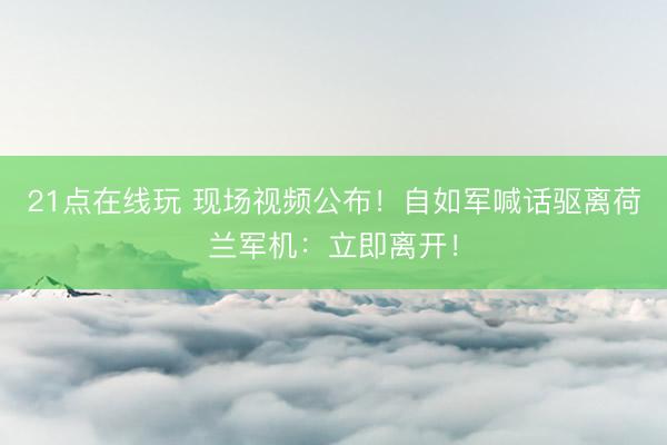 21点在线玩 现场视频公布！自如军喊话驱离荷兰军机：立即离开！