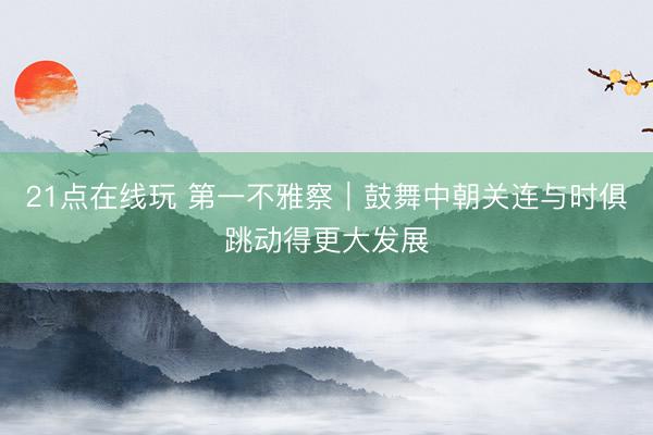 21点在线玩 第一不雅察｜鼓舞中朝关连与时俱跳动得更大发展