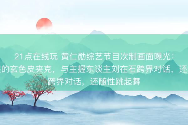 21点在线玩 黄仁勋综艺节目次制画面曝光:身穿标记性的玄色皮夹克,与主握东谈主刘在石跨界对话,还随性跳起舞
