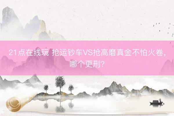 21点在线玩 抢运钞车VS抢高磨真金不怕火卷，哪个更刑？