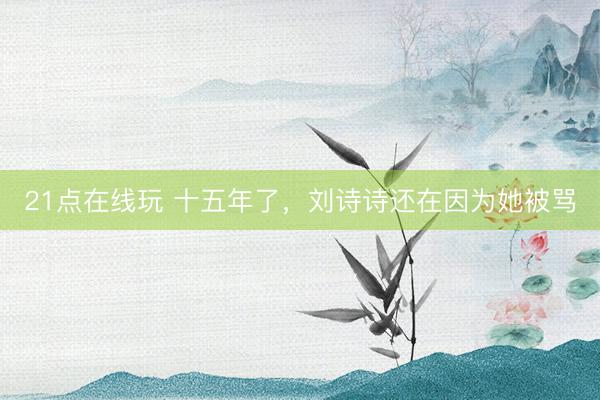 21点在线玩 十五年了，刘诗诗还在因为她被骂
