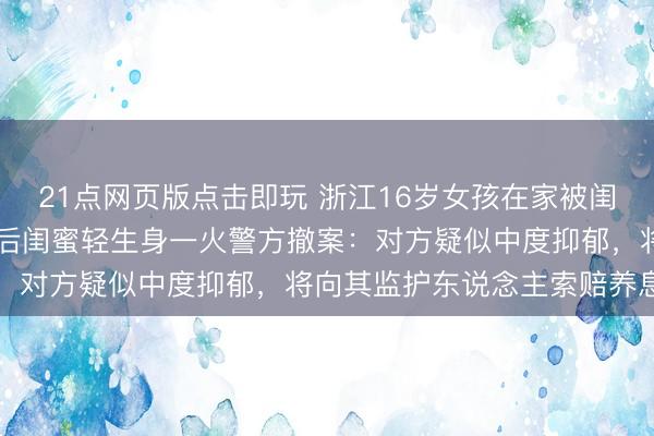 21点网页版点击即玩 浙江16岁女孩在家被闺蜜捅刺25刀致重伤，过后闺蜜轻生身一火警方撤案：对方疑似中度抑郁，将向其监护东说念主索赔养息费