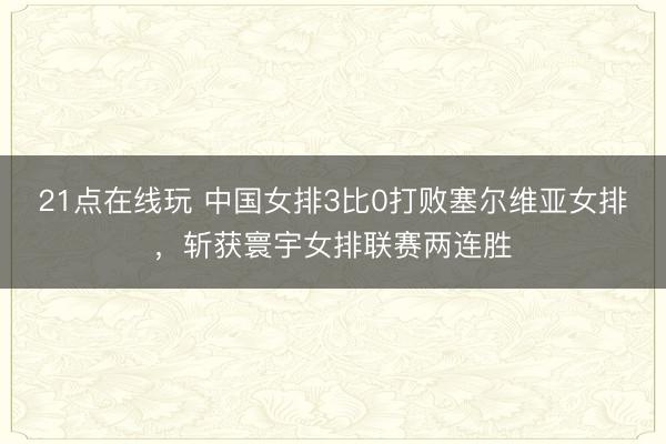 21点在线玩 中国女排3比0打败塞尔维亚女排，斩获寰宇女排联赛两连胜
