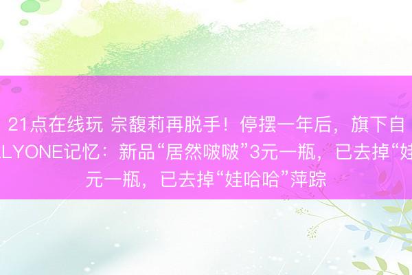 21点在线玩 宗馥莉再脱手！停摆一年后，旗下自有品牌KELLYONE记忆：新品“居然啵啵”3元一瓶，已去掉“娃哈哈”萍踪