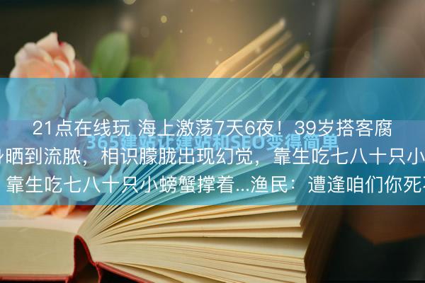 21点在线玩 海上激荡7天6夜!39岁搭客腐朽落水被浪卷走:全身晒到流脓,相识朦胧出现幻觉,靠生吃七八十只小螃蟹撑着...渔民:遭逢咱们你死不了