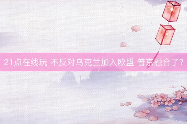 21点在线玩 不反对乌克兰加入欧盟 普京融合了?