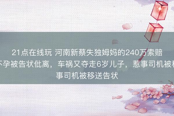 21点在线玩 河南新蔡失独姆妈的240万索赔：她称不孕被告状仳离，车祸又夺走6岁儿子，惹事司机被移送告状