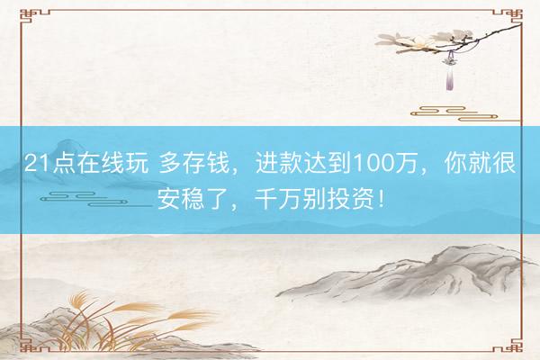 21点在线玩 多存钱，进款达到100万，你就很安稳了，千万别投资！