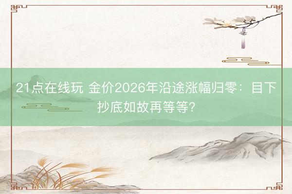 21点在线玩 金价2026年沿途涨幅归零:目下抄底如故再等等?