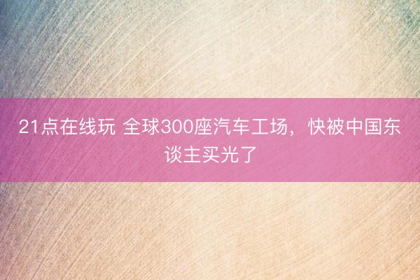 21点在线玩 全球300座汽车工场,快被中国东谈主买光了