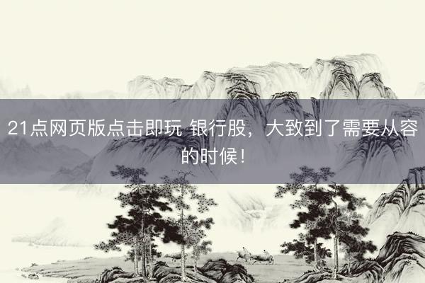 21点网页版点击即玩 银行股,大致到了需要从容的时候!