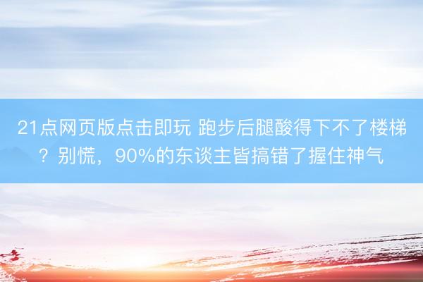 21点网页版点击即玩 跑步后腿酸得下不了楼梯？别慌，90%的东谈主皆搞错了握住神气