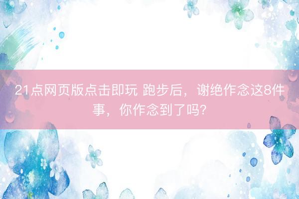 21点网页版点击即玩 跑步后，谢绝作念这8件事，你作念到了吗？