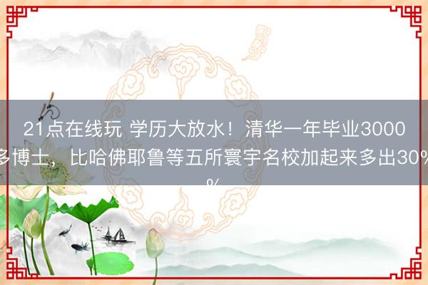21点在线玩 学历大放水！清华一年毕业3000多博士，比哈佛耶鲁等五所寰宇名校加起来多出30%
