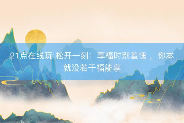 21点在线玩 松开一刻：享福时别羞愧 ，你本就没若干福能享