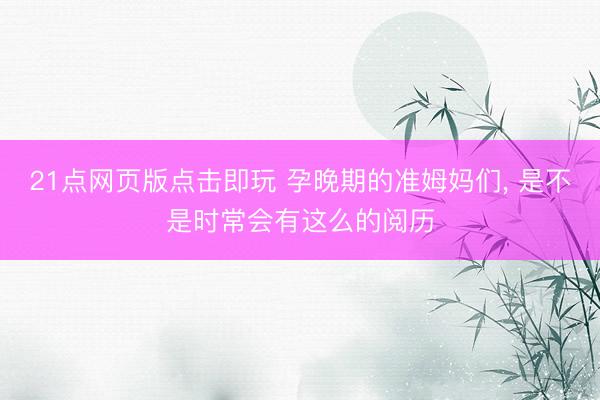 21点网页版点击即玩 孕晚期的准姆妈们， 是不是时常会有这么的阅历