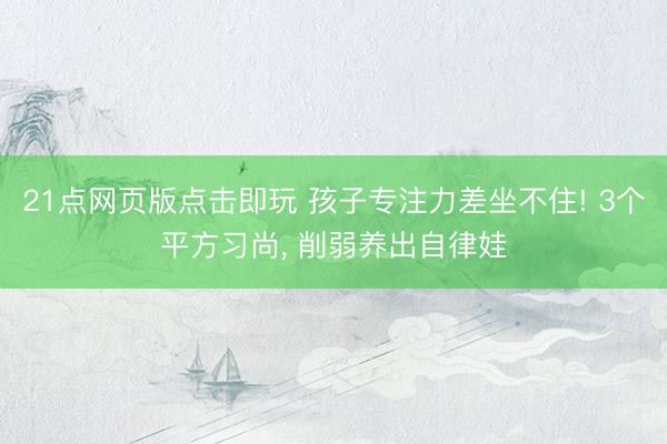21点网页版点击即玩 孩子专注力差坐不住! 3个平方习尚， 削弱养出自律娃