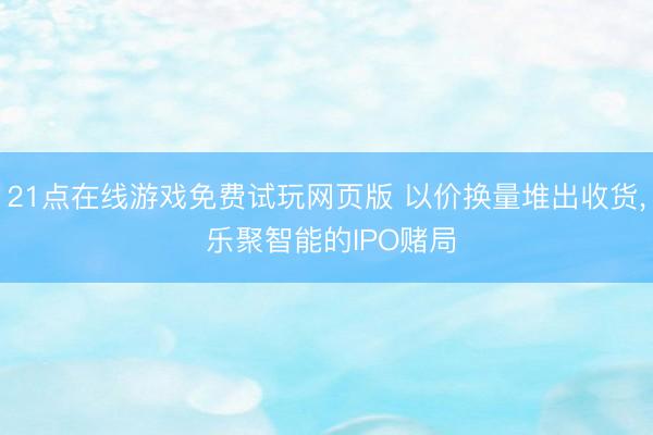 21点在线游戏免费试玩网页版 以价换量堆出收货， 乐聚智能的IPO赌局