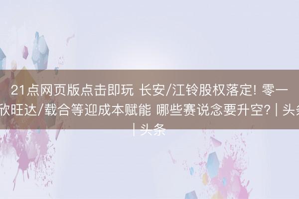 21点网页版点击即玩 长安/江铃股权落定! 零一/欣旺达/载合等迎成本赋能 哪些赛说念要升空? | 头条