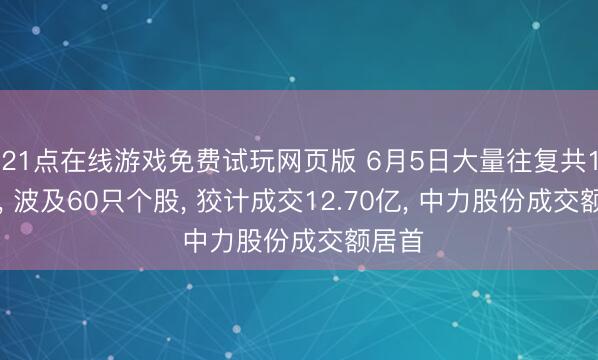 21点在线游戏免费试玩网页版 6月5日大量往复共111笔， 波及60只个股， 狡计成交12.70亿， 中力股份成交额居首