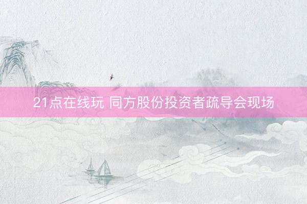 21点在线玩 同方股份投资者疏导会现场