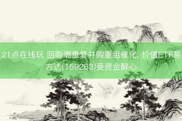 21点在线玩 回购潮重复并购重组催化， 价值ETF易方达(159263)受资金醉心