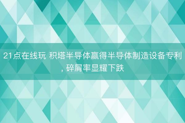 21点在线玩 积塔半导体赢得半导体制造设备专利， 碎屑率显耀下跌