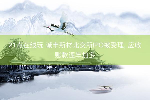 21点在线玩 诚丰新材北交所IPO被受理， 应收账款逐年加多