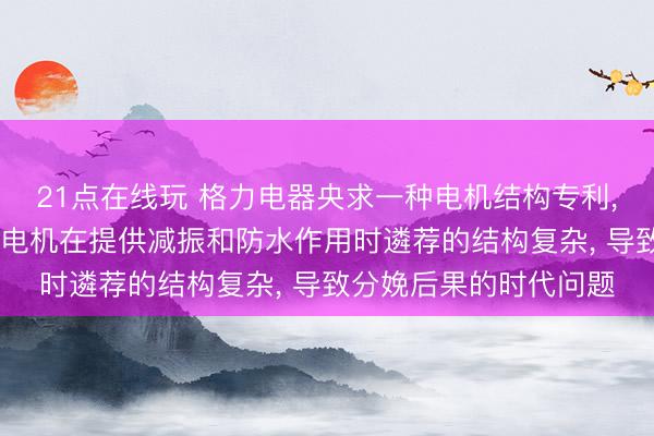 21点在线玩 格力电器央求一种电机结构专利， 或者责罚现存时代中电机在提供减振和防水作用时遴荐的结构复杂， 导致分娩后果的时代问题
