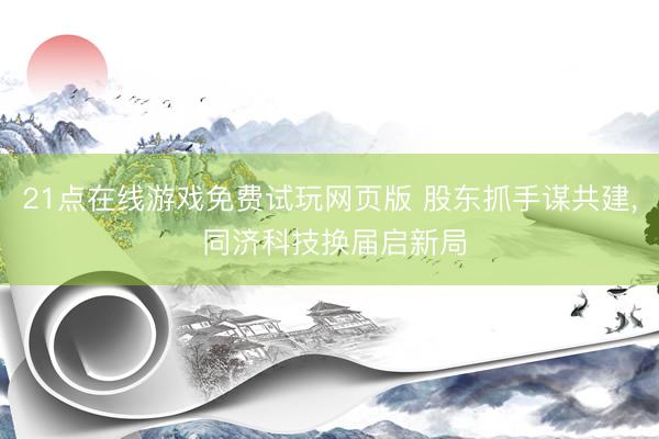 21点在线游戏免费试玩网页版 股东抓手谋共建， 同济科技换届启新局