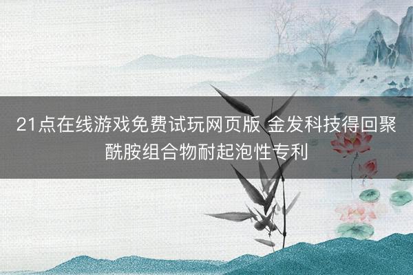 21点在线游戏免费试玩网页版 金发科技得回聚酰胺组合物耐起泡性专利