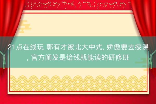 21点在线玩 郭有才被北大中式, 娇傲要去授课, 官方阐发是给钱就能读的研修班