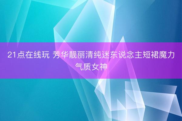21点在线玩 芳华靓丽清纯迷东说念主短裙魔力气质女神