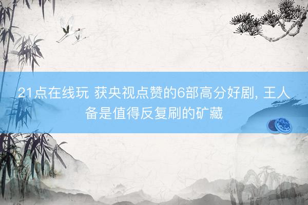 21点在线玩 获央视点赞的6部高分好剧, 王人备是值得反复刷的矿藏