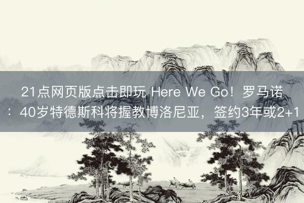 21点网页版点击即玩 Here We Go!罗马诺:40岁特德斯科将握教博洛尼亚,签约3年或2+1