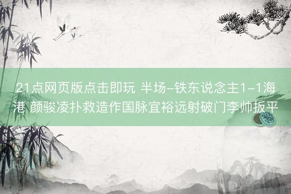 21点网页版点击即玩 半场-铁东说念主1-1海港 颜骏凌扑救造作国脉宜裕远射破门李帅扳平