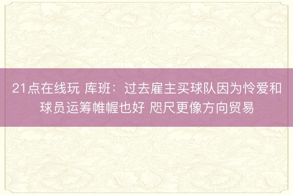 21点在线玩 库班：过去雇主买球队因为怜爱和球员运筹帷幄也好 咫尺更像方向贸易