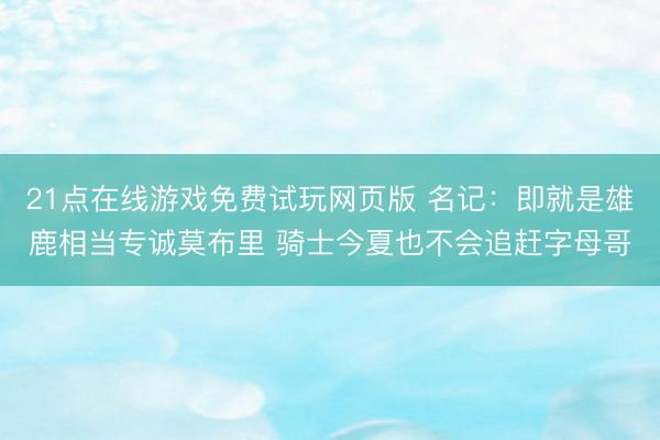21点在线游戏免费试玩网页版 名记：即就是雄鹿相当专诚莫布里 骑士今夏也不会追赶字母哥