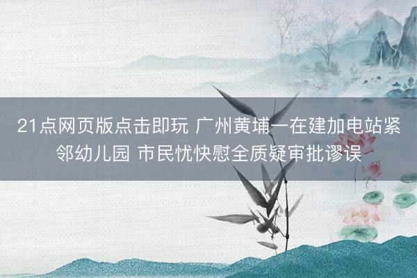 21点网页版点击即玩 广州黄埔一在建加电站紧邻幼
