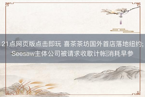 21点网页版点击即玩 喜茶茶坊国外首店落地纽约;Seesaw主体公司被请求收歇计帐|消耗早参