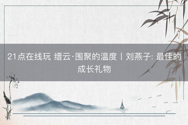 21点在线玩 缙云·围聚的温度丨刘燕子: 最佳的